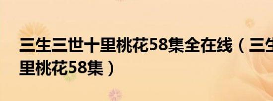 三生三世十里桃花58集全在线（三生三世十里桃花58集）