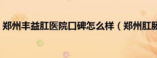 郑州丰益肛医院口碑怎么样（郑州肛肠医院）