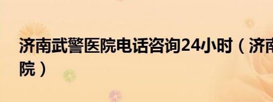 济南武警医院电话咨询24小时（济南武警医院）