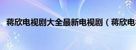蒋欣电视剧大全最新电视剧（蒋欣电视剧）