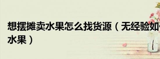 想摆摊卖水果怎么找货源（无经验如何摆摊卖水果）