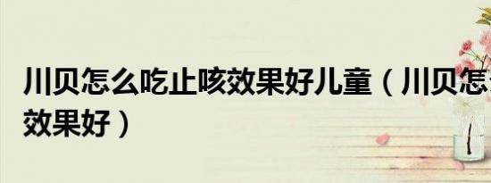 川贝怎么吃止咳效果好儿童（川贝怎么吃止咳效果好）