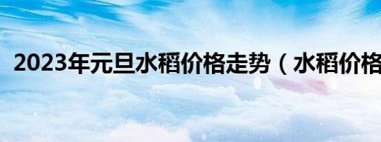 2023年元旦水稻价格走势（水稻价格走势）