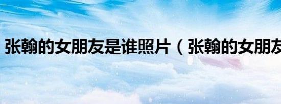 张翰的女朋友是谁照片（张翰的女朋友是谁）