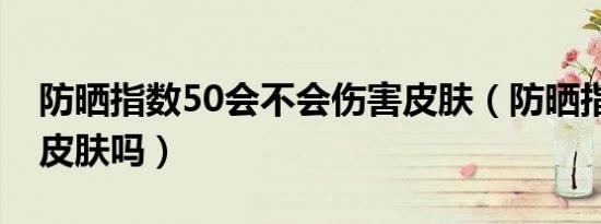 防晒指数50会不会伤害皮肤（防晒指数50伤皮肤吗）
