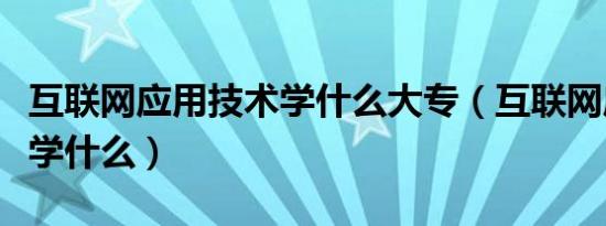 互联网应用技术学什么大专（互联网应用技术学什么）