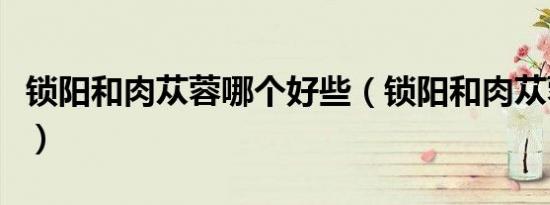 锁阳和肉苁蓉哪个好些（锁阳和肉苁蓉哪个好）