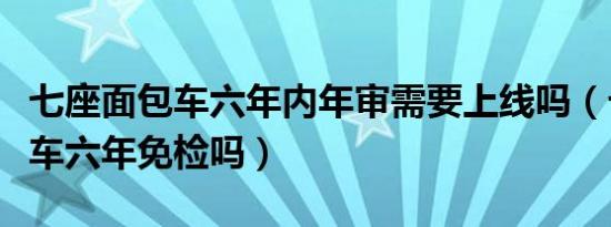 七座面包车六年内年审需要上线吗（七座面包车六年免检吗）