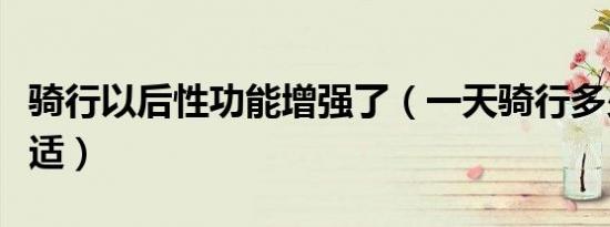 骑行以后性功能增强了（一天骑行多少公里合适）
