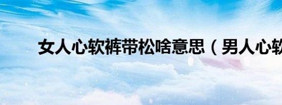 女人心软裤带松啥意思（男人心软）