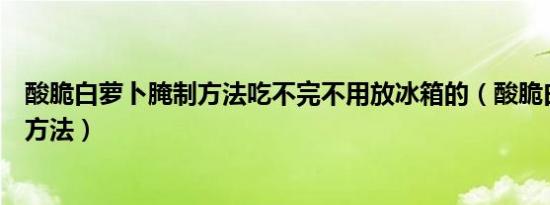 酸脆白萝卜腌制方法吃不完不用放冰箱的（酸脆白萝卜腌制方法）