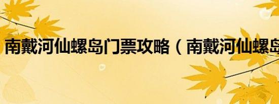 南戴河仙螺岛门票攻略（南戴河仙螺岛门票）