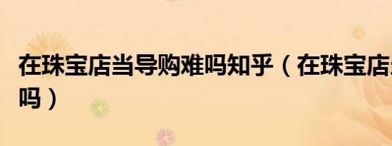 在珠宝店当导购难吗知乎（在珠宝店当导购难吗）