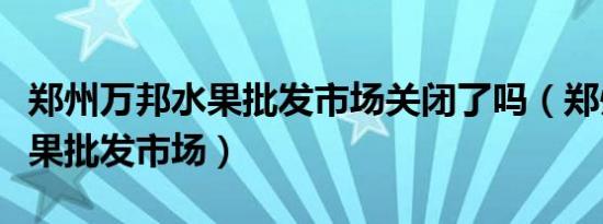 郑州万邦水果批发市场关闭了吗（郑州万邦水果批发市场）