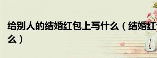给别人的结婚红包上写什么（结婚红包上写什么）