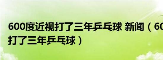600度近视打了三年乒乓球 新闻（600度近视打了三年乒乓球）