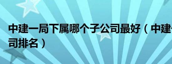 中建一局下属哪个子公司最好（中建一局子公司排名）