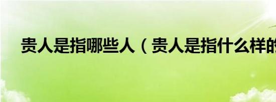 贵人是指哪些人（贵人是指什么样的人）