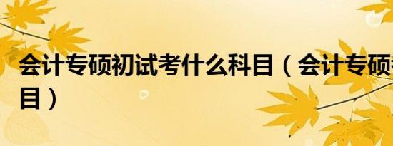 会计专硕初试考什么科目（会计专硕考什么科目）