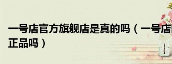 一号店官方旗舰店是真的吗（一号店的东西是正品吗）
