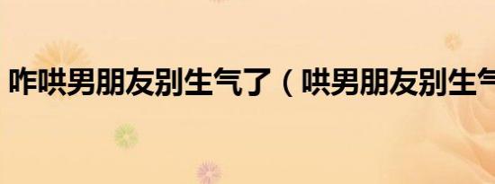 咋哄男朋友别生气了（哄男朋友别生气的话）