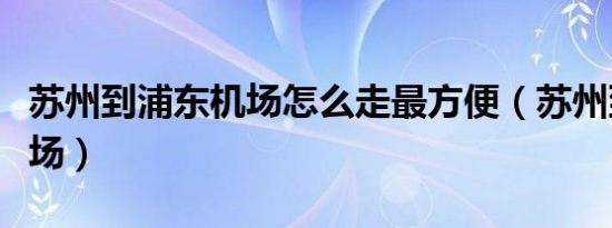 苏州到浦东机场怎么走最方便（苏州到浦东机场）