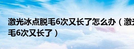激光冰点脱毛6次又长了怎么办（激光冰点脱毛6次又长了）