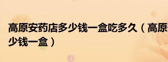 高原安药店多少钱一盒吃多久（高原安药店多少钱一盒）