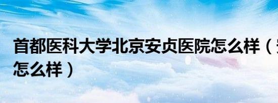 首都医科大学北京安贞医院怎么样（安贞医院怎么样）