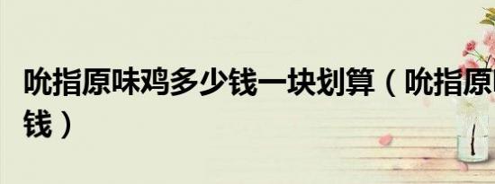 吮指原味鸡多少钱一块划算（吮指原味鸡多少钱）