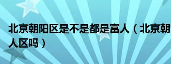 北京朝阳区是不是都是富人（北京朝阳区是富人区吗）