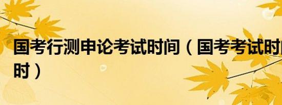 国考行测申论考试时间（国考考试时间几个小时）