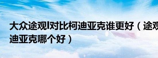 大众途观l对比柯迪亚克谁更好（途观l对比柯迪亚克哪个好）