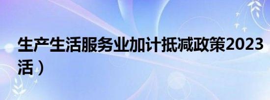 生产生活服务业加计抵减政策2023（生产生活）