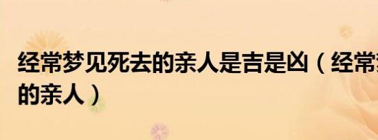 经常梦见死去的亲人是吉是凶（经常梦见死去的亲人）