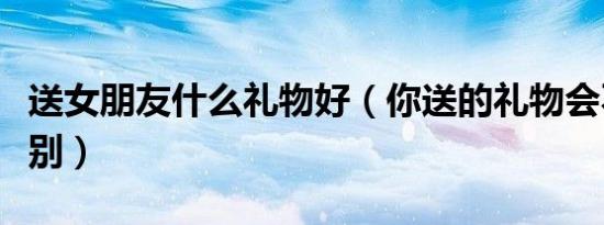 送女朋友什么礼物好（你送的礼物会不会太特别）