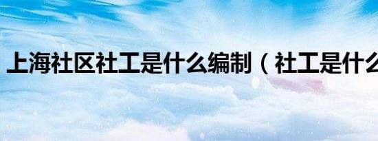 上海社区社工是什么编制（社工是什么编制）