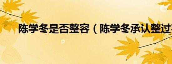 陈学冬是否整容（陈学冬承认整过容）