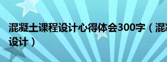 混凝土课程设计心得体会300字（混凝土课程设计）