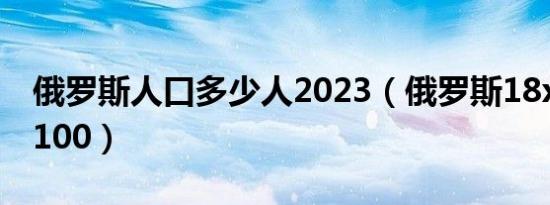 俄罗斯人口多少人2023（俄罗斯18xvi dao 100）