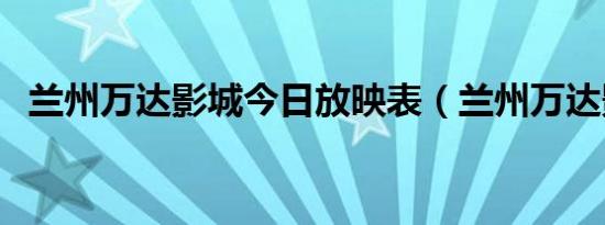 兰州万达影城今日放映表（兰州万达影城）
