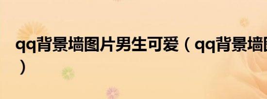 qq背景墙图片男生可爱（qq背景墙图片男生）