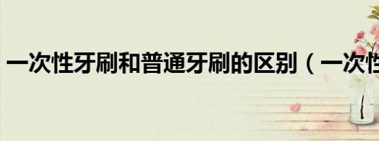 一次性牙刷和普通牙刷的区别（一次性牙刷）