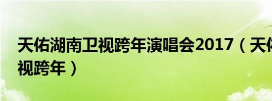 天佑湖南卫视跨年演唱会2017（天佑湖南卫视跨年）