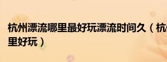杭州漂流哪里最好玩漂流时间久（杭州漂流哪里好玩）
