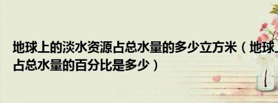 地球上的淡水资源占总水量的多少立方米（地球上淡水资源占总水量的百分比是多少）
