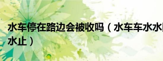 水车停在路边会被收吗（水车车水水随车车停水止）