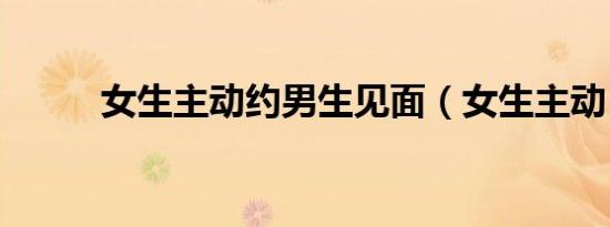 女生主动约男生见面（女生主动）