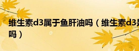 维生素d3属于鱼肝油吗（维生素d3是鱼肝油吗）