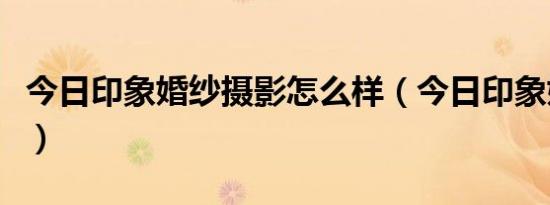 今日印象婚纱摄影怎么样（今日印象婚纱摄影）
